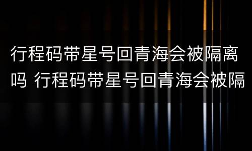 行程码带星号回青海会被隔离吗 行程码带星号回青海会被隔离吗现在