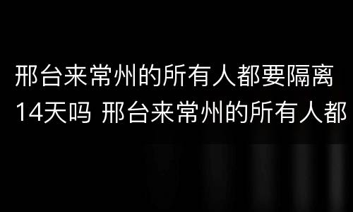 邢台来常州的所有人都要隔离14天吗 邢台来常州的所有人都要隔离14天吗