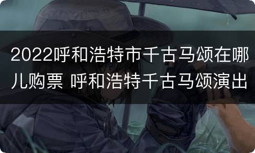 2022呼和浩特市千古马颂在哪儿购票 呼和浩特千古马颂演出地点