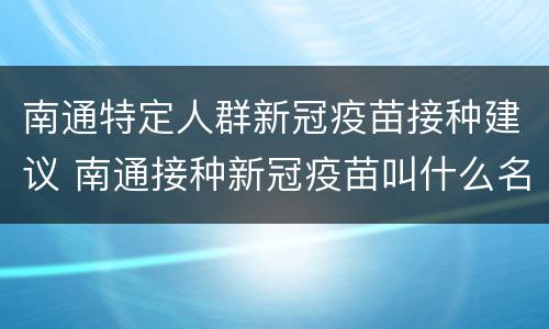 南通特定人群新冠疫苗接种建议 南通接种新冠疫苗叫什么名称
