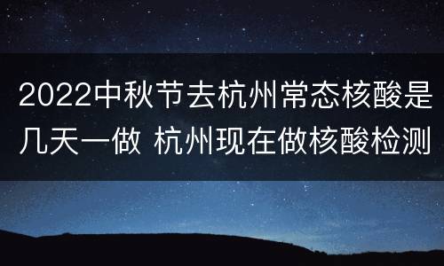 2022中秋节去杭州常态核酸是几天一做 杭州现在做核酸检测多长时间出结果