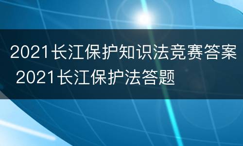 2021长江保护知识法竞赛答案 2021长江保护法答题