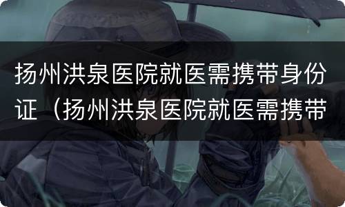 扬州洪泉医院就医需携带身份证（扬州洪泉医院就医需携带身份证吗）