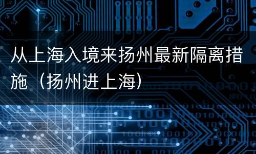 从上海入境来扬州最新隔离措施（扬州进上海）