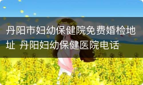 丹阳市妇幼保健院免费婚检地址 丹阳妇幼保健医院电话