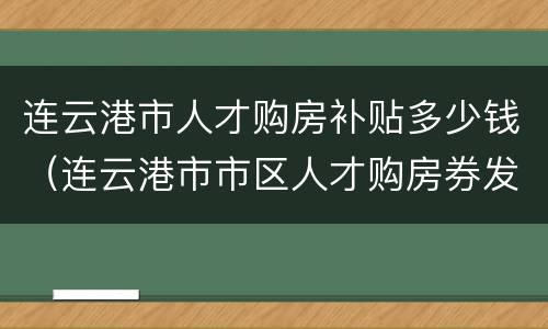 连云港市人才购房补贴多少钱（连云港市市区人才购房券发放兑付操作细则）