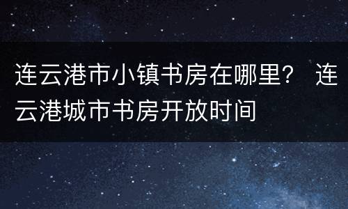 连云港市小镇书房在哪里？ 连云港城市书房开放时间