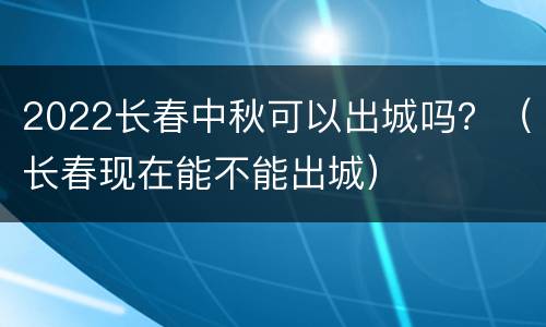 2022长春中秋可以出城吗？（长春现在能不能出城）
