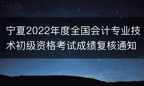 宁夏2022年度全国会计专业技术初级资格考试成绩复核通知