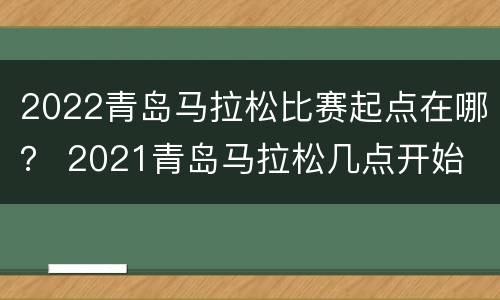 2022青岛马拉松比赛起点在哪？ 2021青岛马拉松几点开始