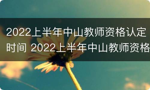 2022上半年中山教师资格认定时间 2022上半年中山教师资格认定时间是多少