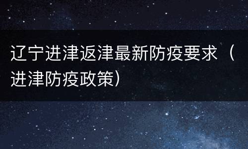 辽宁进津返津最新防疫要求（进津防疫政策）