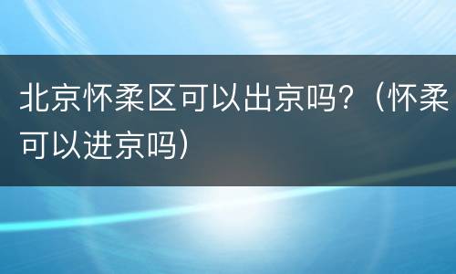 北京怀柔区可以出京吗?（怀柔可以进京吗）
