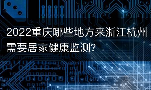 2022重庆哪些地方来浙江杭州需要居家健康监测？