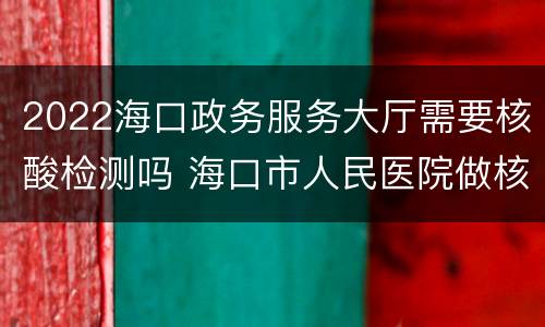 2022海口政务服务大厅需要核酸检测吗 海口市人民医院做核酸检测的时间