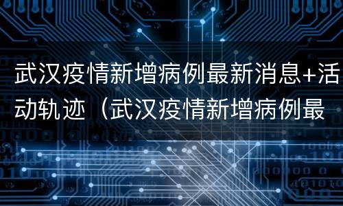 武汉疫情新增病例最新消息+活动轨迹（武汉疫情新增病例最新消息 活动轨迹图）