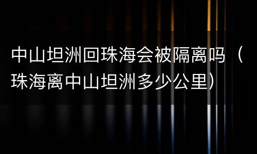 中山坦洲回珠海会被隔离吗（珠海离中山坦洲多少公里）