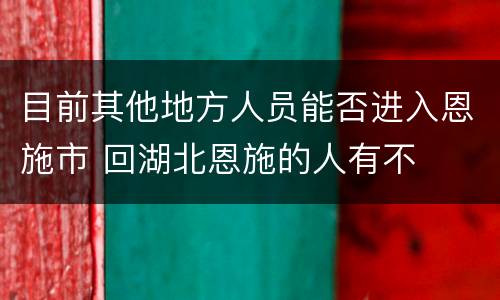 目前其他地方人员能否进入恩施市 回湖北恩施的人有不