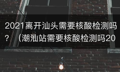 2021离开汕头需要核酸检测吗？（潮汕站需要核酸检测吗2021）