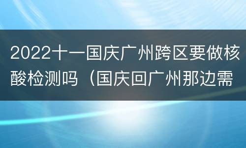 2022十一国庆广州跨区要做核酸检测吗（国庆回广州那边需要重新做核酸检测不）