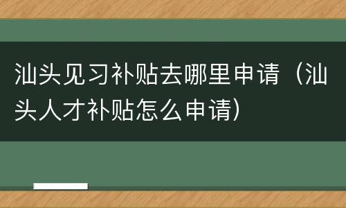 汕头见习补贴去哪里申请（汕头人才补贴怎么申请）