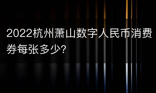 2022杭州萧山数字人民币消费券每张多少？