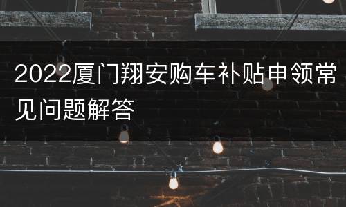2022厦门翔安购车补贴申领常见问题解答
