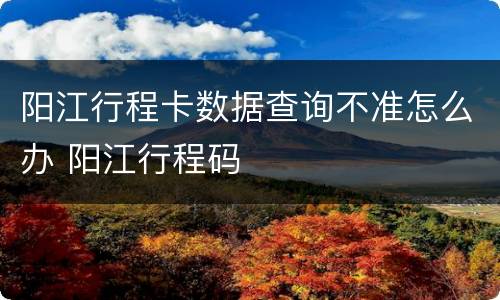 阳江行程卡数据查询不准怎么办 阳江行程码