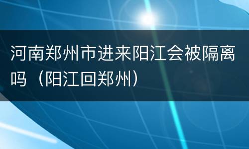 河南郑州市进来阳江会被隔离吗（阳江回郑州）