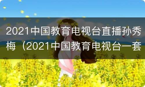 2021中国教育电视台直播孙秀梅（2021中国教育电视台一套孙秀梅直播回放）