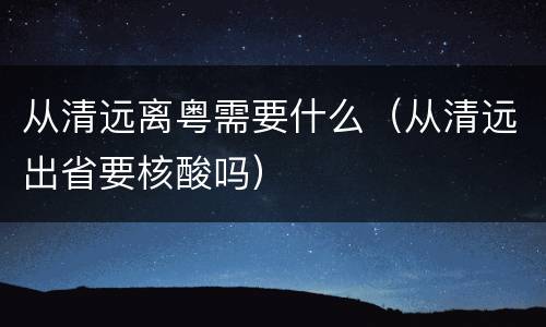 从清远离粤需要什么（从清远出省要核酸吗）