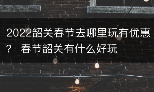 2022韶关春节去哪里玩有优惠？ 春节韶关有什么好玩