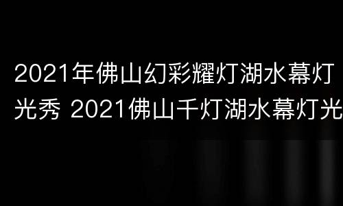 2021年佛山幻彩耀灯湖水幕灯光秀 2021佛山千灯湖水幕灯光秀