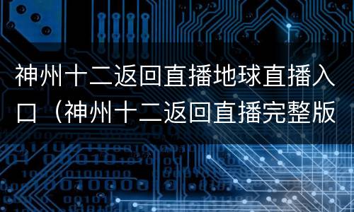 神州十二返回直播地球直播入口（神州十二返回直播完整版）