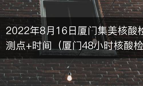 2022年8月16日厦门集美核酸检测点+时间（厦门48小时核酸检测从什么时候开始算时间）