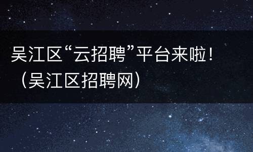 吴江区“云招聘”平台来啦！（吴江区招聘网）