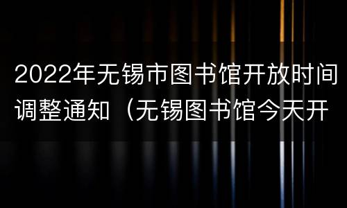 2022年无锡市图书馆开放时间调整通知（无锡图书馆今天开馆吗）