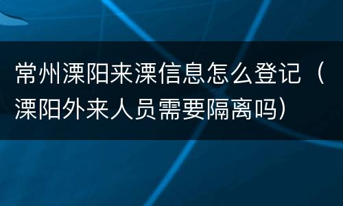 常州溧阳来溧信息怎么登记（溧阳外来人员需要隔离吗）