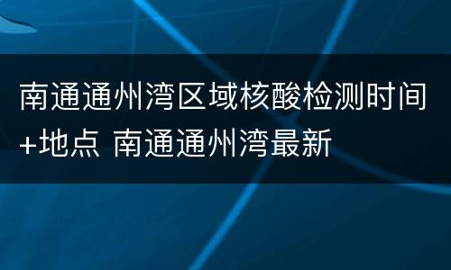 南通通州湾区域核酸检测时间+地点 南通通州湾最新