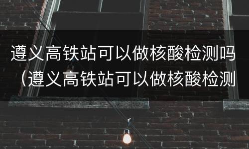 遵义高铁站可以做核酸检测吗（遵义高铁站可以做核酸检测吗现在）