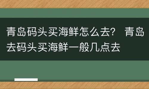 青岛码头买海鲜怎么去？ 青岛去码头买海鲜一般几点去