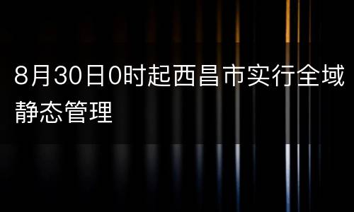 8月30日0时起西昌市实行全域静态管理