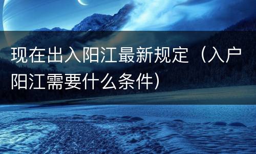 现在出入阳江最新规定（入户阳江需要什么条件）
