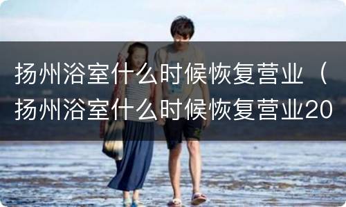 扬州浴室什么时候恢复营业（扬州浴室什么时候恢复营业2021年）