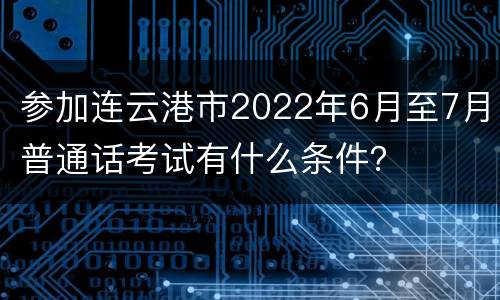 参加连云港市2022年6月至7月普通话考试有什么条件？