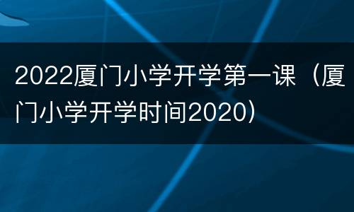 2022厦门小学开学第一课（厦门小学开学时间2020）