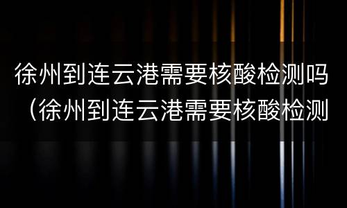 徐州到连云港需要核酸检测吗（徐州到连云港需要核酸检测吗现在）