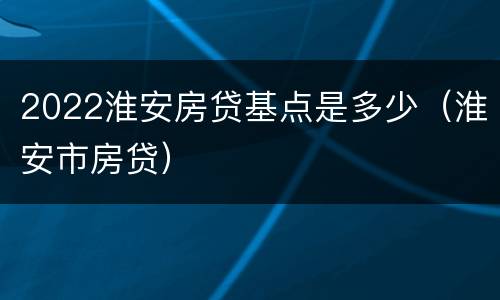 2022淮安房贷基点是多少（淮安市房贷）