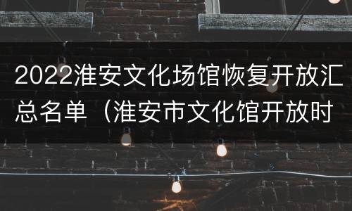 2022淮安文化场馆恢复开放汇总名单（淮安市文化馆开放时间）