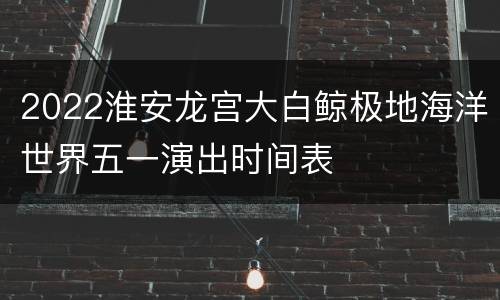 2022淮安龙宫大白鲸极地海洋世界五一演出时间表